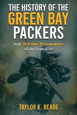 The History of the Green Bay Packers: And 30 Iconic Personalities of the Franchise - Taylor K. Reade