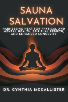 Sauna Salvation: Harnessing Heat for Physical and Mental Health, Spiritual Rebirth, and Enhanced Longevity - Cynthia A. Mccallister Ed D.