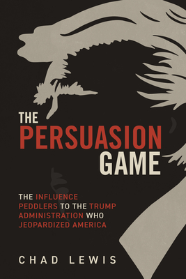 The Persuasion Game: The Influence Peddlers to the Trump Administration Who Jeopardized America - Chad Lewis