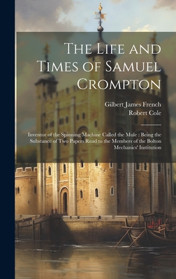 The Life and Times of Samuel Crompton: Inventor of the Spinning Machine Called the Mule: Being the Substance of Two Papers Read to the Members of the - Gilbert James French