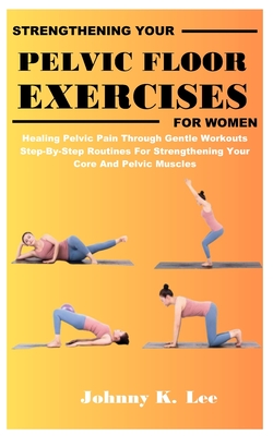 Strengthening Your Pelvic Floor Exercises for Women: Healing Pelvic Pain Through Gentle Workouts Step-By-Step Routines For Strengthening Your Core And - Johnny K. Lee