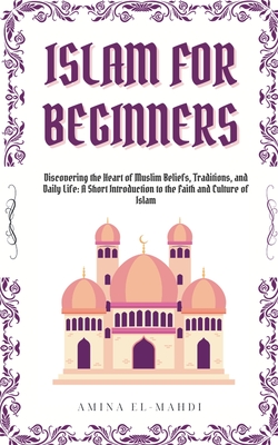 Islam For Beginners: Discovering the Heart of Muslim Beliefs, Traditions, and Daily Life - A Short Introduction to the Faith and Culture of Islam - Amina El-mahdi