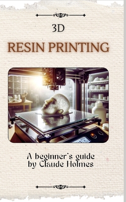 3D Resin Printing for Beginner: A straight forward guidebook to mastering precision and creativity with 3D resin printing - Claude Holmes