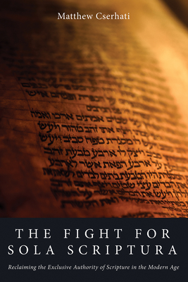 The Fight for Sola Scriptura: Reclaiming the Exclusive Authority of Scripture in the Modern Age - Matthew Cserhati