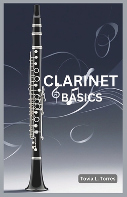 Clarinet Basics: A Comprehensive Guide for Absolute Beginners Featuring Clarinet Basics, Daily Lessons, Simple Techniques, and Easy Son - Tovia L. Torres