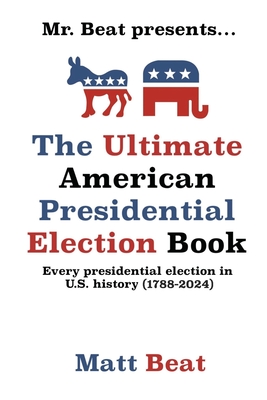 Mr. Beat presents...The Ultimate American Presidential Election Book: Every Presidential Election in American History (1788-2024) - Matt Beat