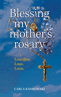 Blessing My Mother's Rosary: Lourdes. Loss. Love. - Carla Knorowski