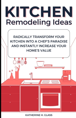 Kitchen Remodeling Ideas: Radically Transform Your Kitchen Into A Chef's Paradise And Instantly Increase Your Home's Value - Katherine H. Glass