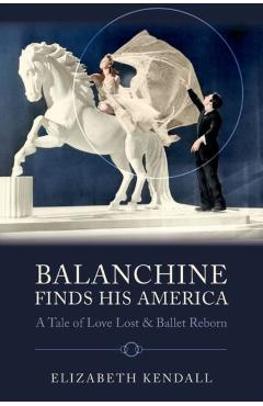 Balanchine Finds His America: A Tale of Love Lost and Ballet Reborn - Elizabeth Kendall