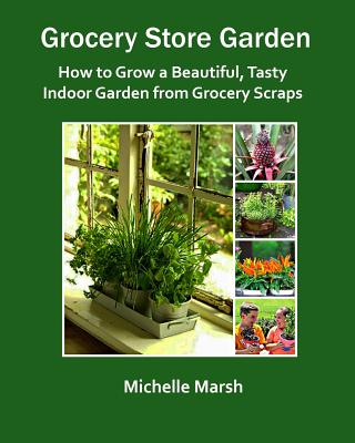 Grocery Store Garden: How to Grow a Beautiful, Tasty Indoor Garden from Grocery Scraps - Michelle Marsh