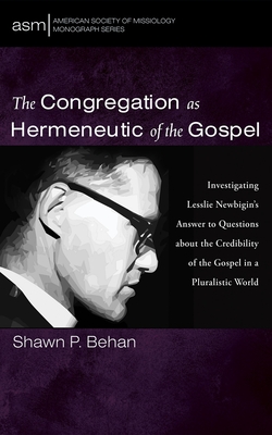 The Congregation as Hermeneutic of the Gospel: Investigating Lesslie Newbigin's Answer to Questions about the Credibility of the Gospel in a Pluralist - Shawn P. Behan