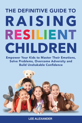 The Definitive Guide to Raising Resilient Children: Empower Your Kids to Master Their Emotions, Solve Problems, Overcome Adversity and Build Unshakabl - Lee Alexander