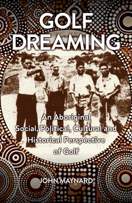Golf Dreaming: An Aboriginal Social, Political, Cultural and Historical Perspective of Golf - John Maynard