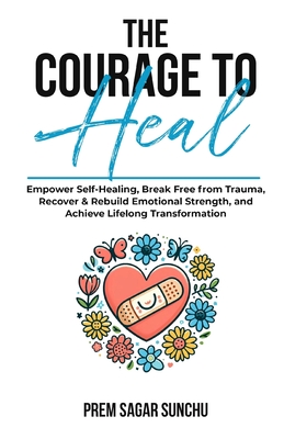 The Courage To Heal: Empower Self-Healing, Break Free from Trauma, Recover & Rebuild Emotional Strength, and Achieve Lifelong Transformatio - Prem Sagar Sunchu