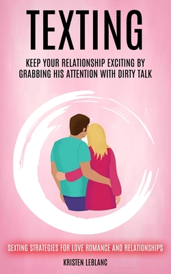 Texting: Keep Your Relationship Exciting By Grabbing His Attention With Dirty Talk (Sexting Strategies For Love Romance And Relationships) - Kristen Leblanc