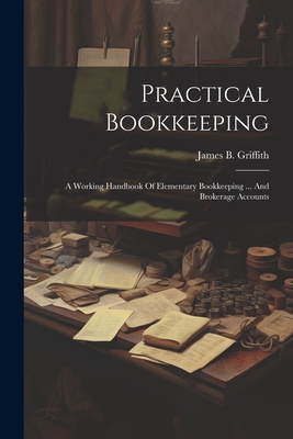 Practical Bookkeeping: A Working Handbook Of Elementary Bookkeeping ... And Brokerage Accounts - James B. Griffith