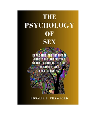 The Psychology of Sex: Exploring The Intricate Processes Underlying Sexual Arousal, Desire, Behavior, And Relationships. - Rosalie L. Crawford