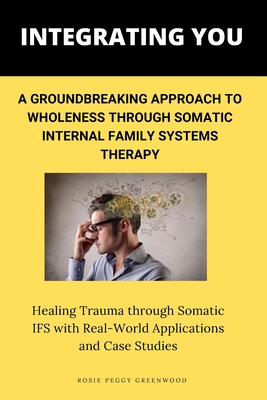 Integrating You: A Groundbreaking Approach to Wholeness Through Somatic Internal Family Systems Therapy: Healing Trauma through Somatic - Rosie Peggy Greenwood
