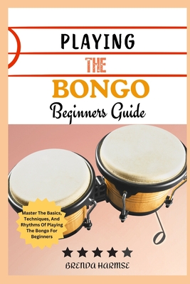 Playing the Bongo Beginners Guide: Master The Basics, Techniques, And Rhythms Of Playing The Bongo For Beginners - Brenda Harmse