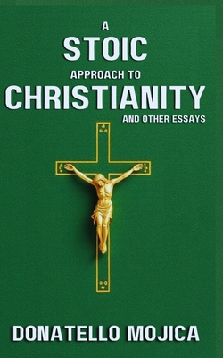 A Stoic Approach to Christianity: A Stoic Approach to Christianity And Other Essays - Donatello Mojica