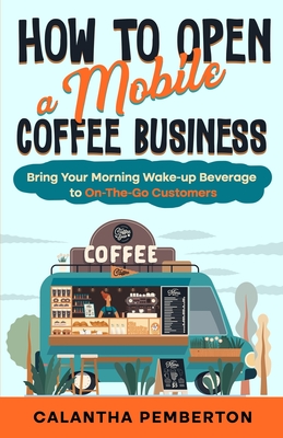How to Open a Mobile Coffee Business: Bring Your Morning Wake-up Beverage to On-The-Go Customers - Calantha Pemberton