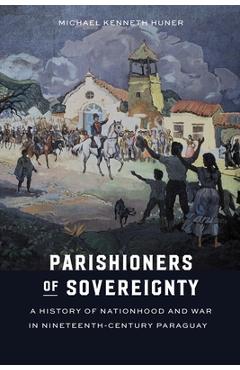 Poza produsului Parishioners of Sovereignty: A History of Nationhood and War in Nineteenth-Century Paraguay - Michael Kenneth Huner