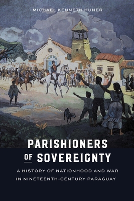 Parishioners of Sovereignty: A History of Nationhood and War in Nineteenth-Century Paraguay - Michael Kenneth Huner