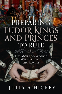 Preparing Tudor Kings and Princes to Rule: The Men and Women Who Trained the Royals - Julia A. Hickey