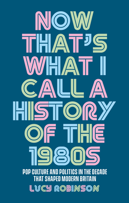 Now That's What I Call a History of the 1980s: Pop Culture and Politics in the Decade That Shaped Modern Britain - Lucy Robinson