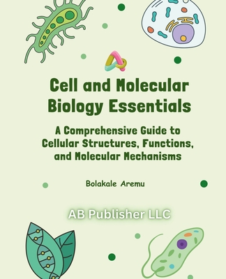 Cell and Molecular Biology Essentials: A Comprehensive Guide to Cellular Structures, Functions, and Molecular Mechanisms - Bolakale Aremu