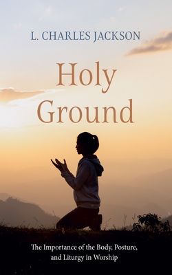 Holy Ground: The Importance of the Body, Posture, and Liturgy in Worship - L. Charles Jackson