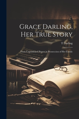 Grace Darling, Her True Story: From Unpublished Papers in Prosseccion of Her Family - T. Darling