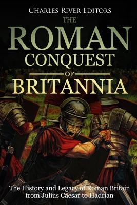 The Roman Conquest of Britannia: The History and Legacy of Roman Britain from Julius Caesar to Hadrian -