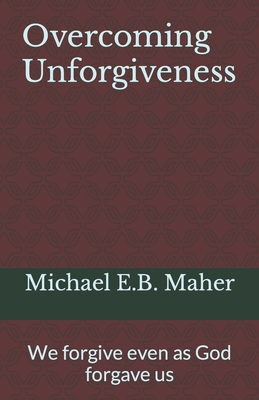 Overcoming Unforgiveness: We forgive even as God forgave us - Michael E. B. Maher