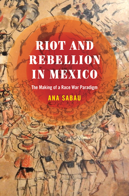 Riot and Rebellion in Mexico: The Making of a Race War Paradigm - Ana Sabau
