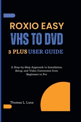 Roxio Easy VHS to DVD 3 Plus User Guide: A Step-by-Step Approach to Installation, Setup, and Video Conversion from Beginners to Pro - Thomas L. Luna