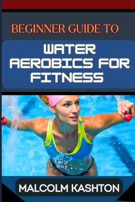 Beginner Guide to Water Aerobics for Fitness: Master Aquatic Exercises, Aqua Workouts, And Pool Fitness Techniques For Weight Loss, Cardiovascular Hea - Malcolm Kashton