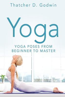 Yoga: Top Yoga Poses From Beginner To Master - Thatcher D. Godwin