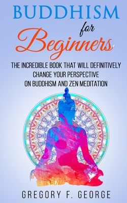 Buddhism for Beginners: the Incredible Book that will Definitively Change your Perspective on Buddhism and Zen Meditation - Gregory F. George
