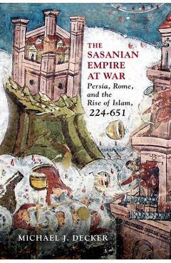 Coperta cărții 'The Sasanian Empire at War: Persia, Rome, and the Rise of Islam, 224-651 - Michael J. Decker'