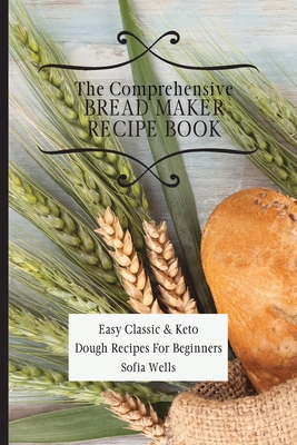 The Comprehensive Bread Maker Recipe Book: Easy Classic & Keto Dough Recipes For Beginners - Sofia Wells