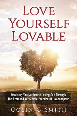 Love Yourself Loveable: Realising Your Authentic Loving Self Through The Profound Yet Simple Practice Of Ho'oponopono - Colin Gary Smith