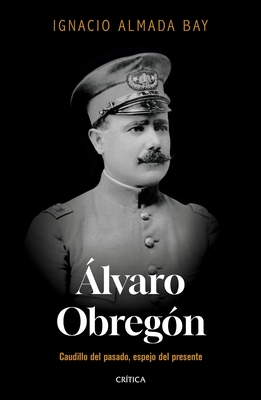 Álvaro Obregón: Caudillo del Pasado, Espejo del Presente / Álvaro Obregón: Leader of the Past, Mirror of the Present - Ignacio Almada Bay