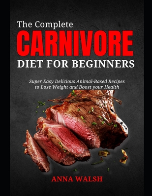 The Complete CARNIVORE Diet for Beginners: Super Easy Delicious Animal-Based Recipes to Lose Weight and Boost your Health - Anna Walsh