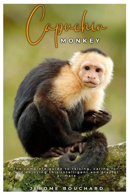Capuchin Monkey: The complete guide to raising, caring for, and enjoying this intelligent and playful primate - Jerome Bouchard