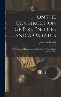 On the Construction of Fire Engines and Apparatus: The Training of Firemen, and the Method of Proceeding in Cases of Fire - James Braidwood