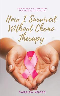 How I Survived Without Chemo Therapy: One Woman's Story From Diagnosed to Thriving - Sabrina Moore