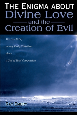 The Enigma about Divine Love and the Creation of Evil: The Lost Belief Among Early Christians about a God of Total Compassion - Ray Embry