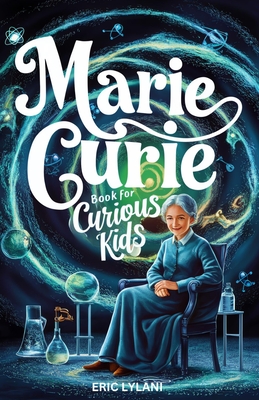 Marie Curie Book for Curious Kids: Exploring the Fascinating Life and Legacy of the First Woman to Win a Nobel Prize - Eric Lylani
