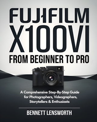 Fujifilm X100VI From Beginner To Pro: A Comprehensive Step-by-Step Guide for Photographers, Videographers, Storytellers & Enthusiasts - Bennett Lensworth